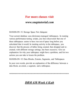 For more classes visit
www.snaptutorial.com
HANDS-ON #1: Storage Space Not Adequate
Your current database uses dictionary-managed tablespaces. In running
various performance-tuning scripts, you have discovered that one of
these tablespaces seems to have run out of space long before you
calculated that it would. In tracking activity in the tablespace, you
discover that the process of tables being created, then dropped and re-
created, with different storage settings, has been excessive. Give an
explanation for why your tablespace might have a problem, and list two
actions you can take to lessen the problem.
HANDS-ON #2: Data Blocks, Extents, Segments, and Tablespaces
In your own words, provide an explanation of the difference between a
data block, an extent, a segment, and a tablespace.
**********************************************************
DBM 438 Week 4 iLab
 