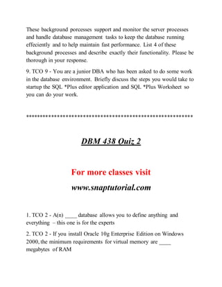 These background porcesses support and monitor the server processes
and handle database management tasks to keep the database running
effeciently and to help maintain fast performance. List 4 of these
background processes and describe exactly their functionality. Please be
thorough in your response.
9. TCO 9 - You are a junior DBA who has been asked to do some work
in the database environment. Briefly discuss the steps you would take to
startup the SQL *Plus editor application and SQL *Plus Worksheet so
you can do your work.
**********************************************************
DBM 438 Quiz 2
For more classes visit
www.snaptutorial.com
1. TCO 2 - A(n) ____ database allows you to define anything and
everything – this one is for the experts
2. TCO 2 - If you install Oracle 10g Enterprise Edition on Windows
2000, the minimum requirements for virtual memory are ____
megabytes of RAM
 