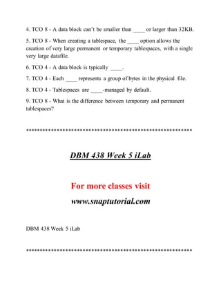 4. TCO 8 - A data block can’t be smaller than ____ or larger than 32KB.
5. TCO 8 - When creating a tablespace, the ____ option allows the
creation of very large permanent or temporary tablespaces, with a single
very large datafile.
6. TCO 4 - A data block is typically ____.
7. TCO 4 - Each ____ represents a group of bytes in the physical file.
8. TCO 4 - Tablespaces are ____-managed by default.
9. TCO 8 - What is the difference between temporary and permanent
tablespaces?
**********************************************************
DBM 438 Week 5 iLab
For more classes visit
www.snaptutorial.com
DBM 438 Week 5 iLab
**********************************************************
 