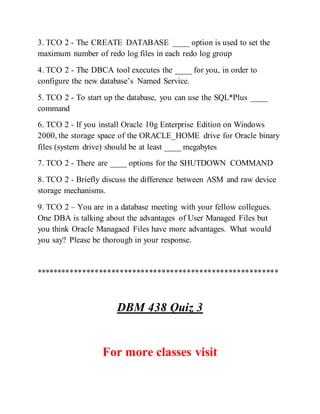 3. TCO 2 - The CREATE DATABASE ____ option is used to set the
maximum number of redo log files in each redo log group
4. TCO 2 - The DBCA tool executes the ____ for you, in order to
configure the new database’s Named Service.
5. TCO 2 - To start up the database, you can use the SQL*Plus ____
command
6. TCO 2 - If you install Oracle 10g Enterprise Edition on Windows
2000, the storage space of the ORACLE_HOME drive for Oracle binary
files (system drive) should be at least ____ megabytes
7. TCO 2 - There are ____ options for the SHUTDOWN COMMAND
8. TCO 2 - Briefly discuss the difference between ASM and raw device
storage mechanisms.
9. TCO 2 – You are in a database meeting with your fellow collegues.
One DBA is talking about the advantages of User Managed Files but
you think Oracle Managaed Files have more advantages. What would
you say? Please be thorough in your response.
**********************************************************
DBM 438 Quiz 3
For more classes visit
 