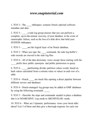 www.snaptutorial.com
1. TCO 3 - The ____ tablespace contains Oracle optional software
metadata and data.
2. TCO 3 - ____ a redo log group ensures that you can perform a
complete, up-to-the-minute recovery of your database in the event of
catastrophic failure, such as the loss of a disk drive that held your
SYSTEM tablespace.
3. TCO 3 - ____ are the logical layer of an Oracle database.
4. TCO 3 - When you type the ____ command, the redo log buffer’s
redo records are moved to the redo log files
5. TCO 6 - All of the data dictionary views except those starting with the
____ prefix have public synonyms and public permission to query
6. TCO 6 - ____ partitioning divides partition values evenly based on
hash values calculated from a column value or values in each row of a
table
7. TCO 6 - Oracle ____ are much like opening a direct pipeline between
different servers and databases
8. TCO 6 - Oracle-managed log groups may be added to OMF databases
by using the following command: ____.
9. TCO 3 – Describe the steps and commands needed to place a database
that is in NOARCHIVE Log mode to ARCHIVELOG mode.
10. TCO 6 – What are 3 dynamic performance views your book talks
about? List 3 of them and then give a thorough response for each one
 