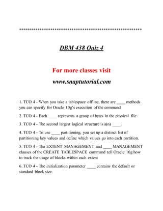 **********************************************************
DBM 438 Quiz 4
For more classes visit
www.snaptutorial.com
1. TCO 4 - When you take a tablespace offline, there are ____ methods
you can specify for Oracle 10g’s execution of the command
2. TCO 4 - Each ____ represents a group of bytes in the physical file
3. TCO 4 - The second largest logical structure is a(n) ____.
4. TCO 4 - To use ____ partitioning, you set up a distinct list of
partitioning key values and define which values go into each partition.
5. TCO 4 - The EXTENT MANAGEMENT and ____ MANAGEMENT
clauses of the CREATE TABLESPACE command tell Oracle 10g how
to track the usage of blocks within each extent
6. TCO 4 - The initialization parameter ____ contains the default or
standard block size.
 