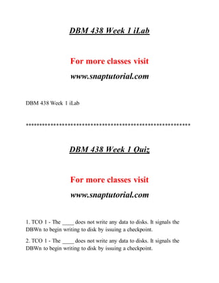 DBM 438 Week 1 iLab
For more classes visit
www.snaptutorial.com
DBM 438 Week 1 iLab
**********************************************************
DBM 438 Week 1 Quiz
For more classes visit
www.snaptutorial.com
1. TCO 1 - The ____ does not write any data to disks. It signals the
DBWn to begin writing to disk by issuing a checkpoint.
2. TCO 1 - The ____ does not write any data to disks. It signals the
DBWn to begin writing to disk by issuing a checkpoint.
 