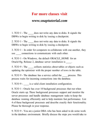 For more classes visit
www.snaptutorial.com
1. TCO 1 - The ____ does not write any data to disks. It signals the
DBWn to begin writing to disk by issuing a checkpoint.
2. TCO 1 - The ____ does not write any data to disks. It signals the
DBWn to begin writing to disk by issuing a checkpoint.
3. TCO 1 – In order for computers to collaborate with one another, they
use ____ connections to communicate with each other.
4. TCO 1 - On Windows, the default ORACLE_HOME for an
Oracle10g, Release 2, database server installation is ____.
5. TCO 9 - The ____ collects statistics about tables or objects such as
updating the optimizer with the proper number of rows in the table.
6. TCO 9 - The database has a service called the ____ process. This
process waits for incoming connections into the database.
7. TCO 9 - ____ is a valid client installation configuration.
8. TCO 1 - Oracle has over 10 background processes that run when
Oracle starts up. These background porcesses support and monitor the
server processes and handle database management tasks to keep the
database running effeciently and to help maintain fast performance. List
4 of these background processes and describe exactly their functionality.
Please be thorough in your response.
9. TCO 9 - You are a junior DBA who has been asked to do some work
in the database environment. Briefly discuss the steps you would take to
 