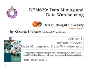 DBM630: Data Mining and
                         Data Warehousing

                                   MS.IT. Rangsit University
                                                          Semester 2/2011
    by Kritsada Sriphaew (sriphaew.k AT gmail.com)

                                     Lecture 1
                               Introduction to
            Data Mining and Data Warehousing
               Text: Data Mining: Concepts and Techniques, By Jiawei Han
               and Micheline Kamber, Morgan Kaufmann Publishers (2006).

               ISBN: 978-1558609013

1
 