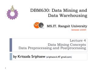 DBM630: Data Mining and
                       Data Warehousing

                              MS.IT. Rangsit University
                                                 Semester 2/2011



                                    Lecture 4
                        Data Mining Concepts
        Data Preprocessing and Postprocessing

    by Kritsada Sriphaew (sriphaew.k AT gmail.com)

1
 