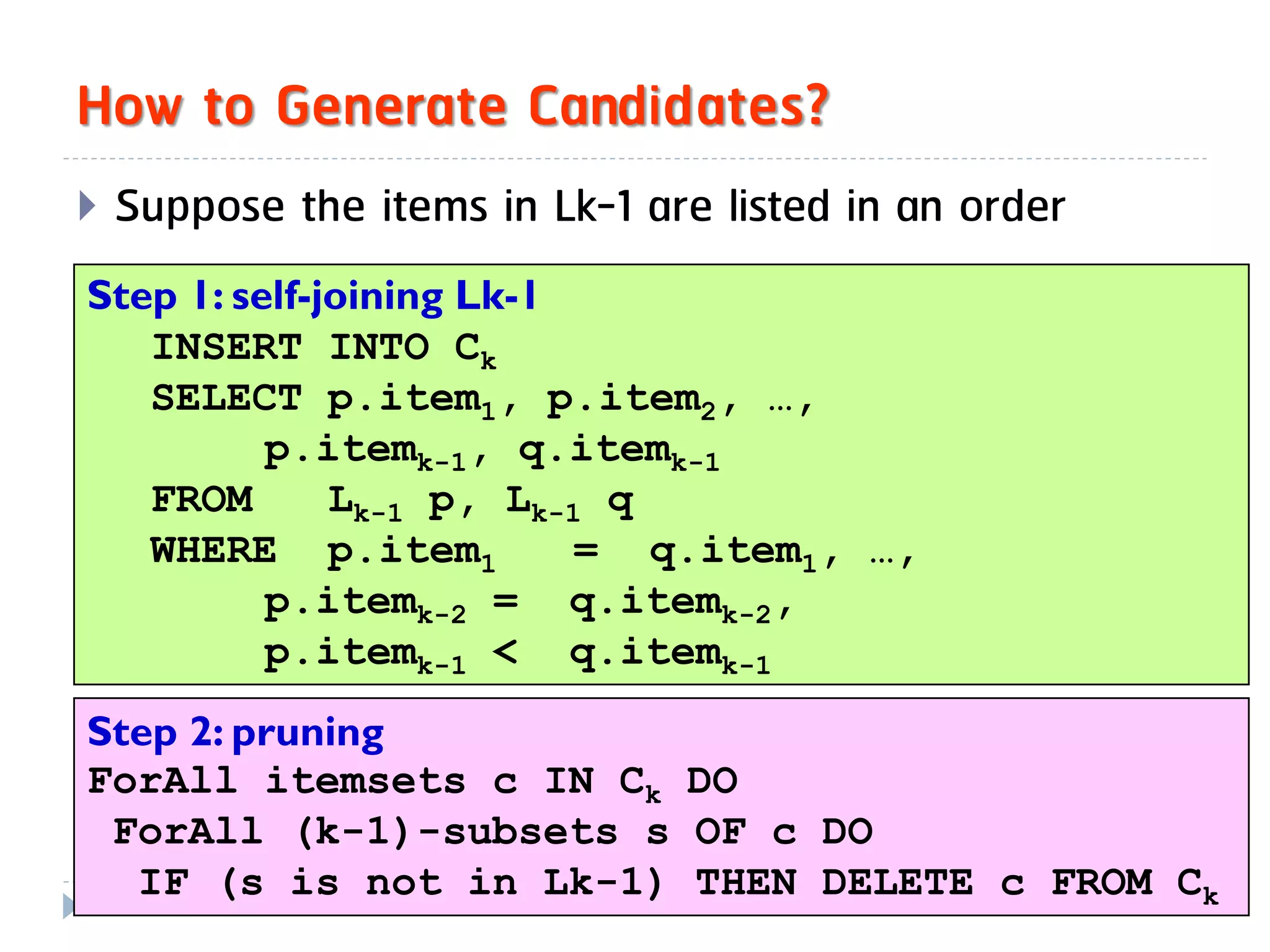 How to Generate Candidates?
   Suppose the items in Lk-1 are listed in an order
Step 1: self-joining Lk-1
   INSERT INTO Ck
   SELECT p.item1, p.item2, …,
          p.itemk-1, q.itemk-1
   FROM       Lk-1 p, Lk-1 q
   WHERE p.item1          = q.item1, …,
          p.itemk-2 = q.itemk-2,
          p.itemk-1 < q.itemk-1
Step 2: pruning
ForAll itemsets c IN Ck DO
 ForAll (k-1)-subsets s OF c DO
13
   IF (s is not in Lk-1) THEN DELETE c FROM Ck
 