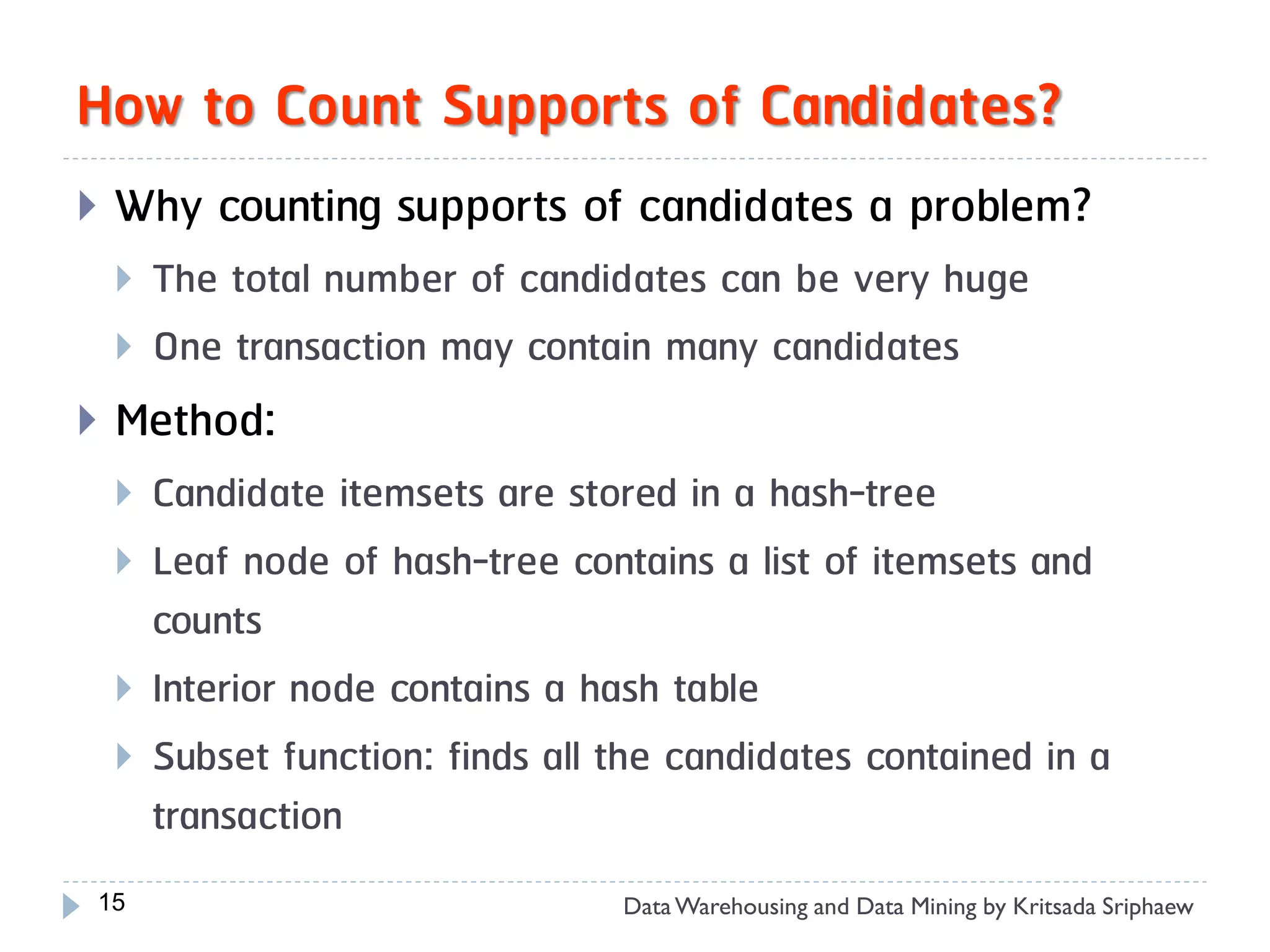 How to Count Supports of Candidates?
   Why counting supports of candidates a problem?
       The total number of candidates can be very huge
       One transaction may contain many candidates
   Method:
       Candidate itemsets are stored in a hash-tree
       Leaf node of hash-tree contains a list of itemsets and
        counts
       Interior node contains a hash table
       Subset function: finds all the candidates contained in a
        transaction
15                                 Data Warehousing and Data Mining by Kritsada Sriphaew
 