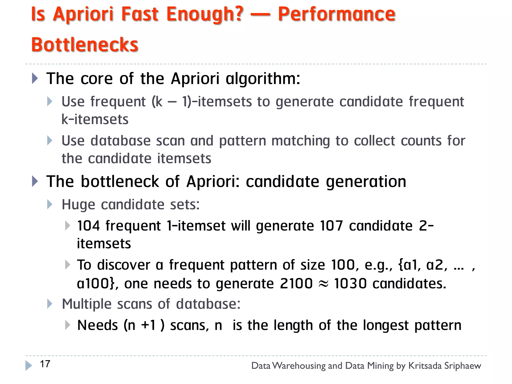 Is Apriori Fast Enough? — Performance
Bottlenecks
    The core of the Apriori algorithm:
        Use frequent (k – 1)-itemsets to generate candidate frequent
         k-itemsets
        Use database scan and pattern matching to collect counts for
         the candidate itemsets
    The bottleneck of Apriori: candidate generation
        Huge candidate sets:
          104 frequent 1-itemset will generate 107 candidate 2-
           itemsets
          To discover a frequent pattern of size 100, e.g., {a1, a2, …,
           a100}, one needs to generate 2100  1030 candidates.
        Multiple scans of database:
          Needs (n +1 ) scans, n is the length of the longest pattern

    17                               Data Warehousing and Data Mining by Kritsada Sriphaew
 