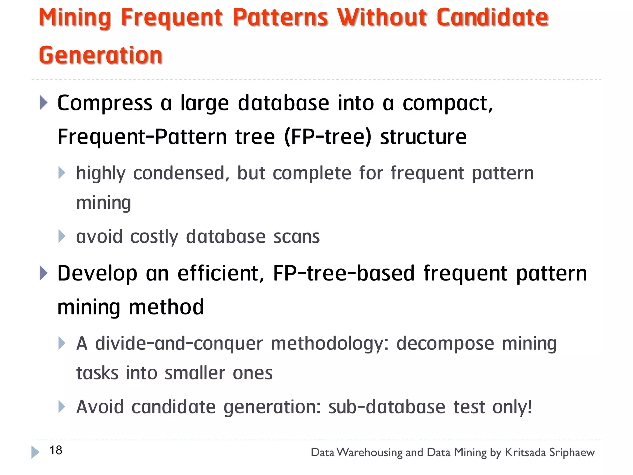 Mining Frequent Patterns Without Candidate
Generation
   Compress a large database into a compact,
    Frequent-Pattern tree (FP-tree) structure
       highly condensed, but complete for frequent pattern
        mining
       avoid costly database scans
   Develop an efficient, FP-tree-based frequent pattern
    mining method
       A divide-and-conquer methodology: decompose mining
        tasks into smaller ones
       Avoid candidate generation: sub-database test only!
18                                Data Warehousing and Data Mining by Kritsada Sriphaew
 