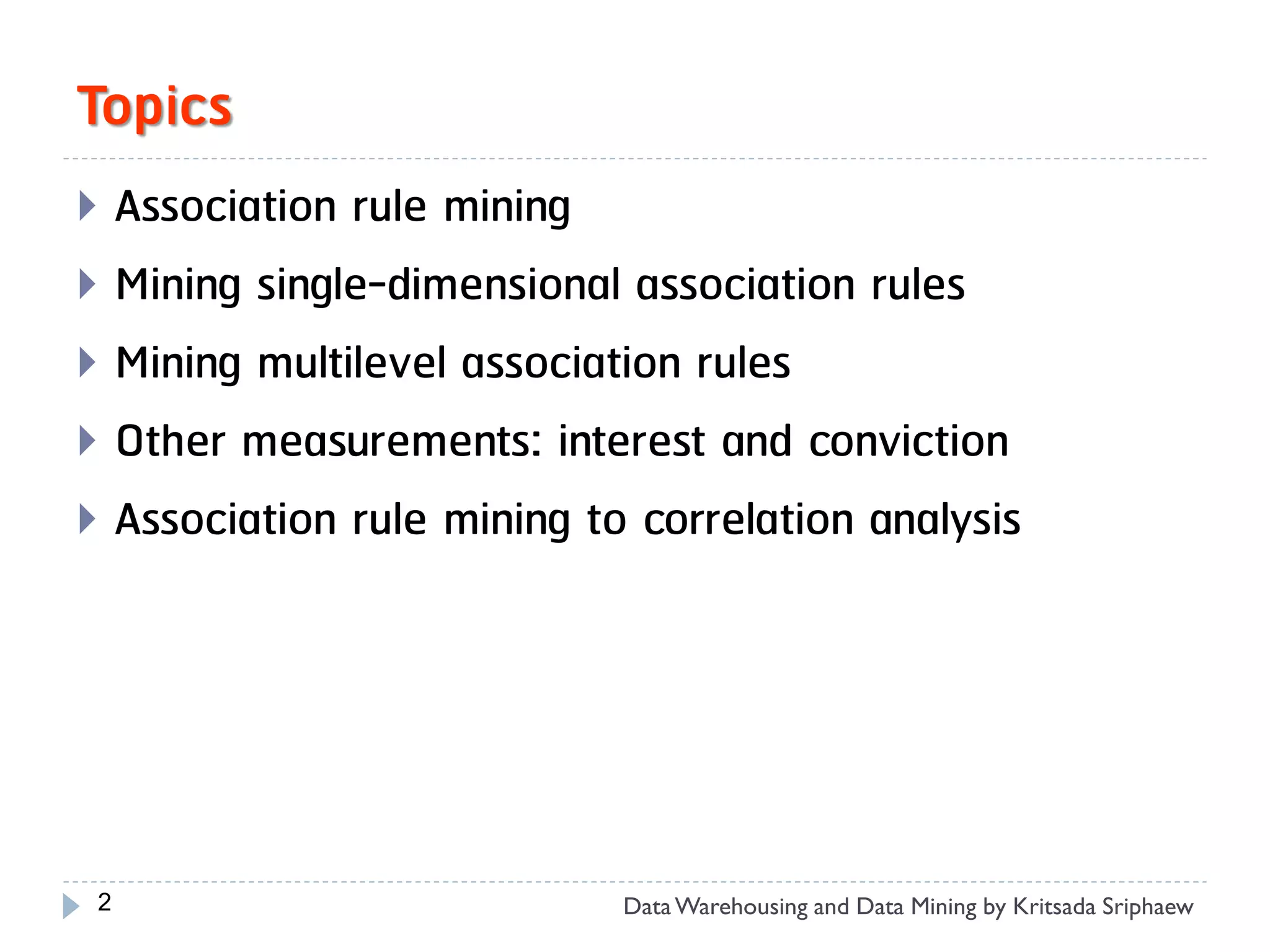Topics
 Association rule mining
 Mining single-dimensional association rules
 Mining multilevel association rules
 Other measurements: interest and conviction
 Association rule mining to correlation analysis




 2                          Data Warehousing and Data Mining by Kritsada Sriphaew
 