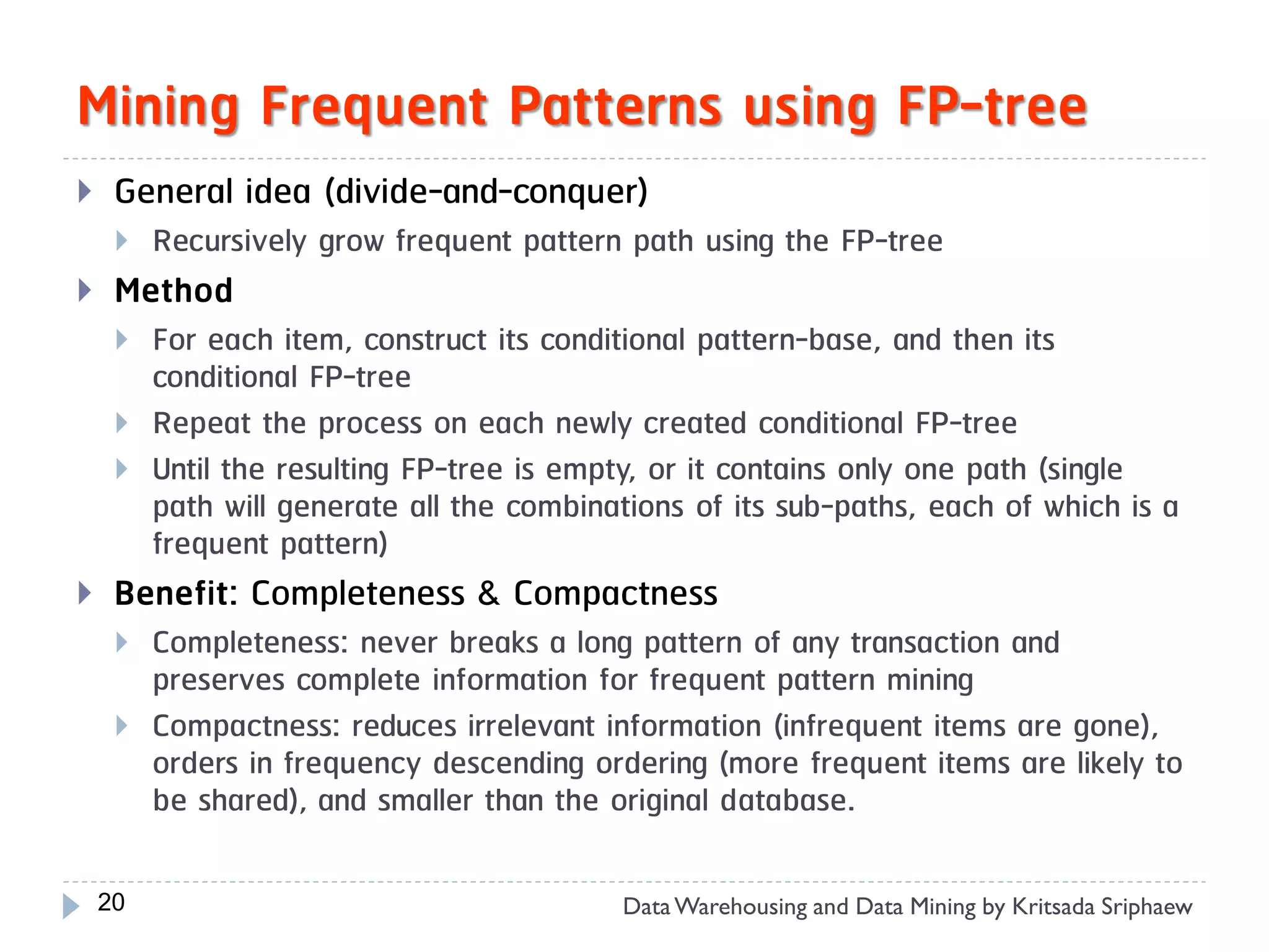 Mining Frequent Patterns using FP-tree
    General idea (divide-and-conquer)
        Recursively grow frequent pattern path using the FP-tree
    Method
        For each item, construct its conditional pattern-base, and then its
         conditional FP-tree
        Repeat the process on each newly created conditional FP-tree
        Until the resulting FP-tree is empty, or it contains only one path (single
         path will generate all the combinations of its sub-paths, each of which is a
         frequent pattern)
    Benefit: Completeness & Compactness
        Completeness: never breaks a long pattern of any transaction and
         preserves complete information for frequent pattern mining
        Compactness: reduces irrelevant information (infrequent items are gone),
         orders in frequency descending ordering (more frequent items are likely to
         be shared), and smaller than the original database.

    20                                     Data Warehousing and Data Mining by Kritsada Sriphaew
 
