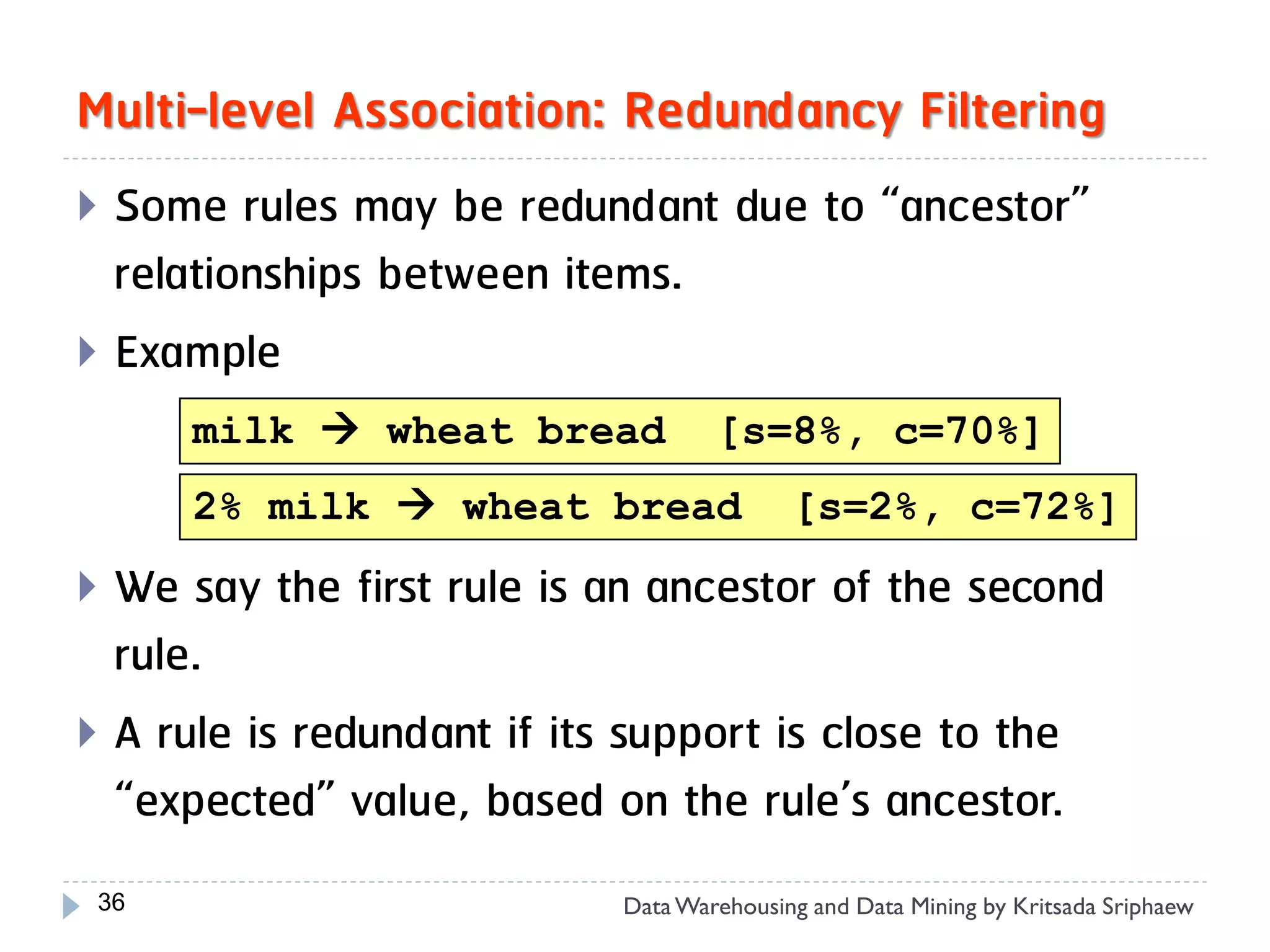 Multi-level Association: Redundancy Filtering
 Some rules may be redundant due to “ancestor”
  relationships between items.
 Example
      milk  wheat bread           [s=8%, c=70%]
      2% milk  wheat bread               [s=2%, c=72%]
 We say the first rule is an ancestor of the second
  rule.
 A rule is redundant if its support is close to the
  “expected” value, based on the rule’s ancestor.
 36                        Data Warehousing and Data Mining by Kritsada Sriphaew
 