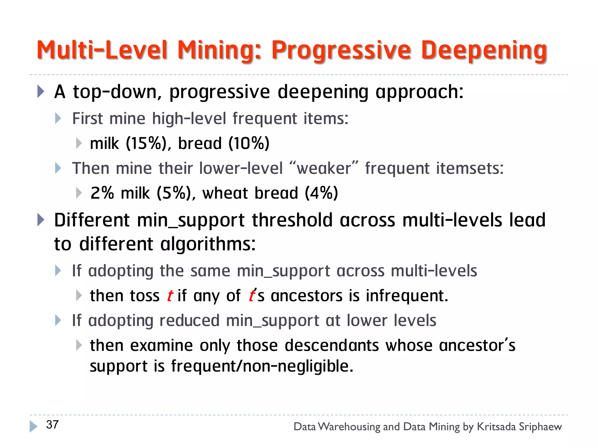Multi-Level Mining: Progressive Deepening
    A top-down, progressive deepening approach:
        First mine high-level frequent items:
          milk (15%), bread (10%)
        Then mine their lower-level “weaker” frequent itemsets:
          2% milk (5%), wheat bread (4%)
    Different min_support threshold across multi-levels lead
     to different algorithms:
        If adopting the same min_support across multi-levels
           then toss t if any of t’s ancestors is infrequent.
        If adopting reduced min_support at lower levels
           then examine only those descendants whose ancestor’s
            support is frequent/non-negligible.

    37                               Data Warehousing and Data Mining by Kritsada Sriphaew
 