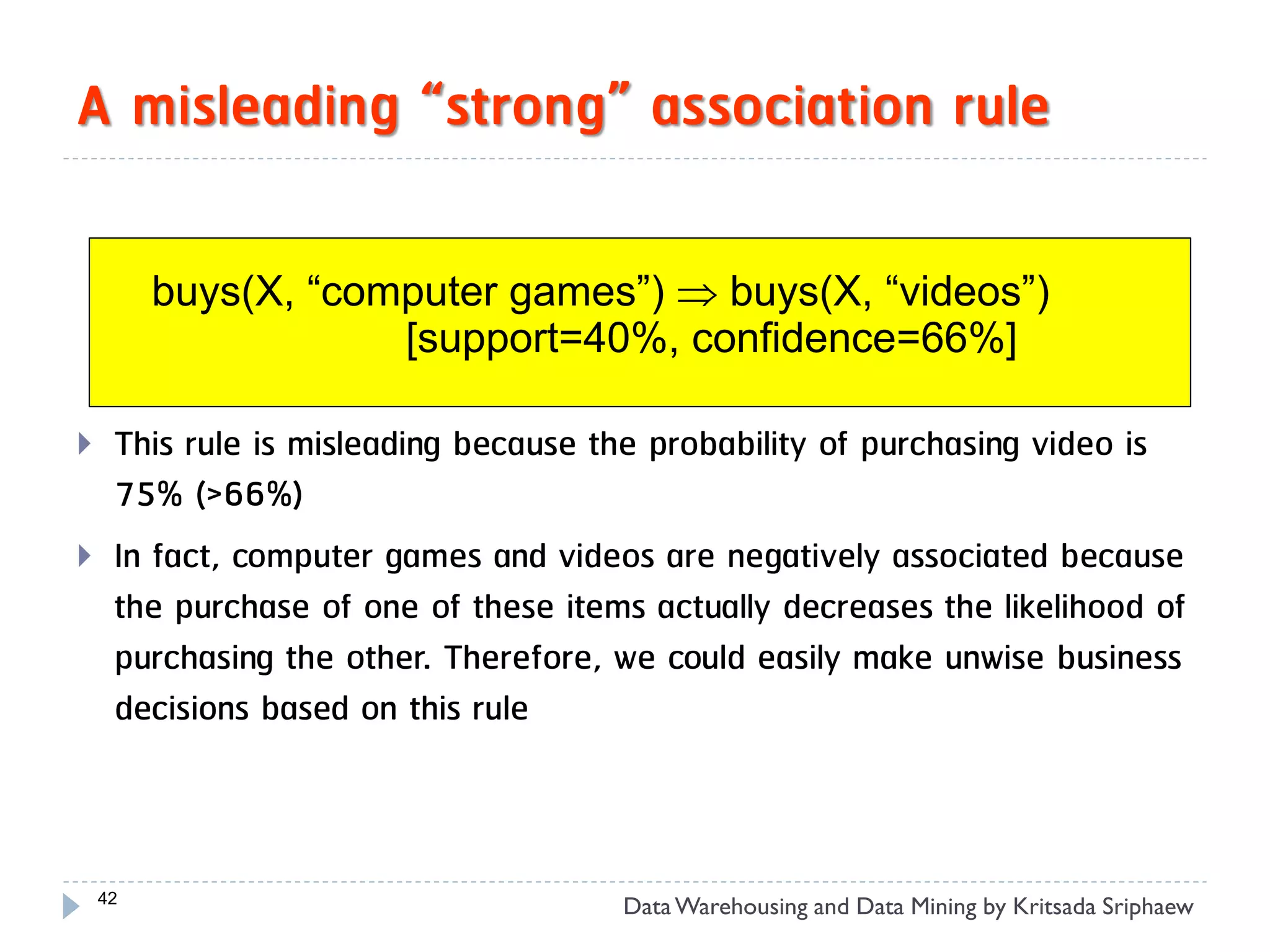 A misleading “strong” association rule

         buys(X, “computer games”)  buys(X, “videos”)
                     [support=40%, confidence=66%]

    This rule is misleading because the probability of purchasing video is
     75% (>66%)
    In fact, computer games and videos are negatively associated because
     the purchase of one of these items actually decreases the likelihood of
     purchasing the other. Therefore, we could easily make unwise business
     decisions based on this rule



    42
                                      Data Warehousing and Data Mining by Kritsada Sriphaew
 