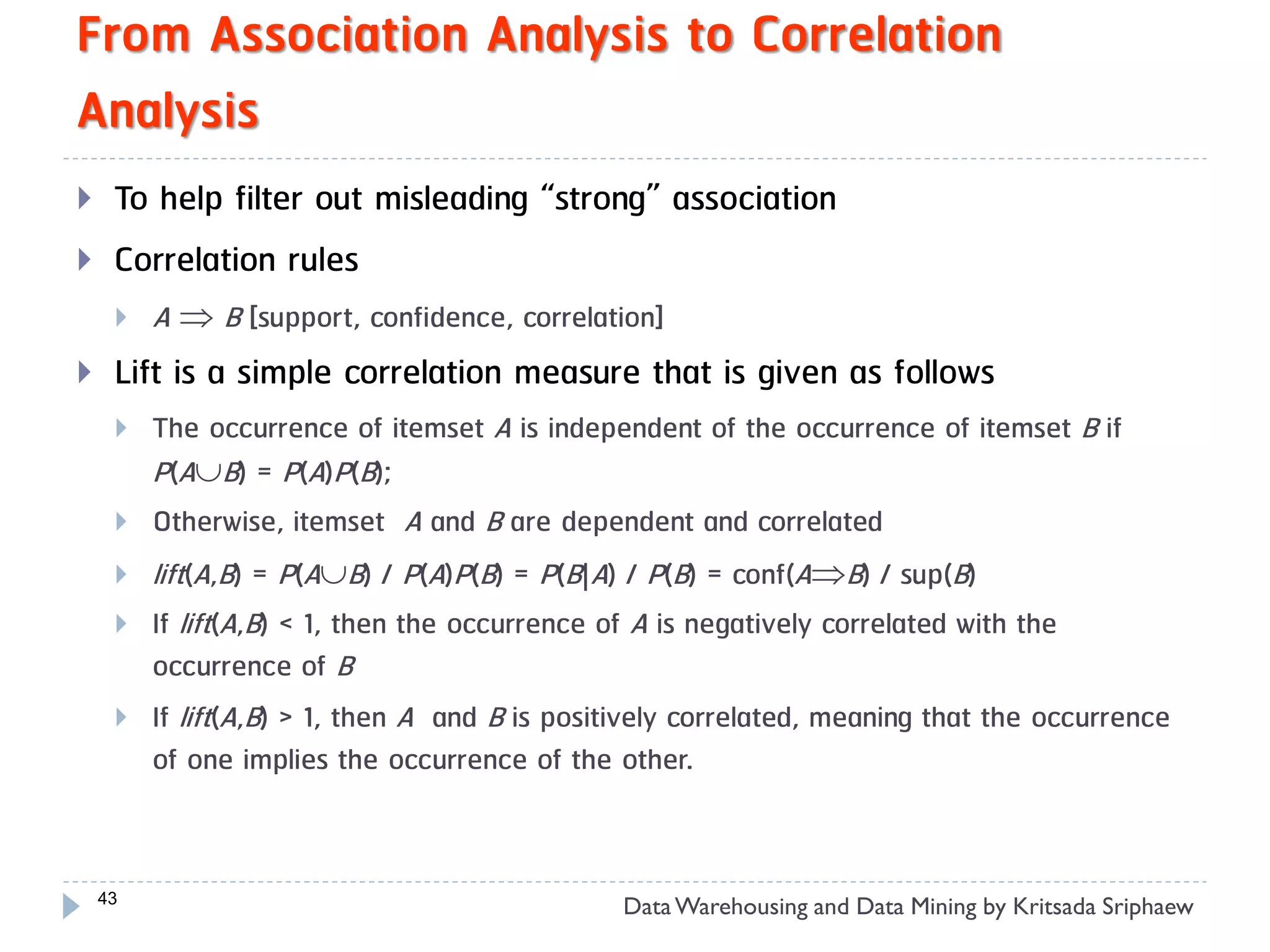 From Association Analysis to Correlation
Analysis
    To help filter out misleading “strong” association
    Correlation rules
        A  B [support, confidence, correlation]
    Lift is a simple correlation measure that is given as follows
        The occurrence of itemset A is independent of the occurrence of itemset B if
         P(AB) = P(A)P(B);
        Otherwise, itemset A and B are dependent and correlated
        lift(A,B) = P(AB) / P(A)P(B) = P(B|A) / P(B) = conf(AB) / sup(B)
        If lift(A,B) < 1, then the occurrence of A is negatively correlated with the
         occurrence of B
        If lift(A,B) > 1, then A and B is positively correlated, meaning that the occurrence
         of one implies the occurrence of the other.


    43
                                               Data Warehousing and Data Mining by Kritsada Sriphaew
 