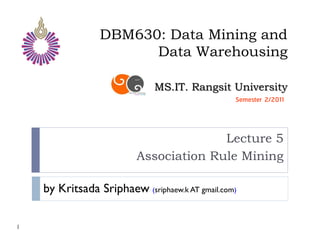 DBM630: Data Mining and
                       Data Warehousing

                              MS.IT. Rangsit University
                                                 Semester 2/2011




                                        Lecture 5
                          Association Rule Mining

    by Kritsada Sriphaew (sriphaew.k AT gmail.com)

1
 