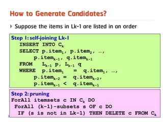 How to Generate Candidates?
   Suppose the items in Lk-1 are listed in an order
Step 1: self-joining Lk-1
   INSERT INTO Ck
   SELECT p.item1, p.item2, …,
          p.itemk-1, q.itemk-1
   FROM       Lk-1 p, Lk-1 q
   WHERE p.item1          = q.item1, …,
          p.itemk-2 = q.itemk-2,
          p.itemk-1 < q.itemk-1
Step 2: pruning
ForAll itemsets c IN Ck DO
 ForAll (k-1)-subsets s OF c DO
13
   IF (s is not in Lk-1) THEN DELETE c FROM Ck
 