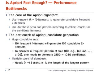 Is Apriori Fast Enough? — Performance
Bottlenecks
    The core of the Apriori algorithm:
        Use frequent (k – 1)-itemsets to generate candidate frequent
         k-itemsets
        Use database scan and pattern matching to collect counts for
         the candidate itemsets
    The bottleneck of Apriori: candidate generation
        Huge candidate sets:
          104 frequent 1-itemset will generate 107 candidate 2-
           itemsets
          To discover a frequent pattern of size 100, e.g., {a1, a2, …,
           a100}, one needs to generate 2100  1030 candidates.
        Multiple scans of database:
          Needs (n +1 ) scans, n is the length of the longest pattern

    17                               Data Warehousing and Data Mining by Kritsada Sriphaew
 