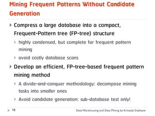 Mining Frequent Patterns Without Candidate
Generation
   Compress a large database into a compact,
    Frequent-Pattern tree (FP-tree) structure
       highly condensed, but complete for frequent pattern
        mining
       avoid costly database scans
   Develop an efficient, FP-tree-based frequent pattern
    mining method
       A divide-and-conquer methodology: decompose mining
        tasks into smaller ones
       Avoid candidate generation: sub-database test only!
18                                Data Warehousing and Data Mining by Kritsada Sriphaew
 