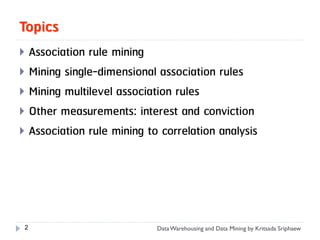 Topics
 Association rule mining
 Mining single-dimensional association rules
 Mining multilevel association rules
 Other measurements: interest and conviction
 Association rule mining to correlation analysis




 2                          Data Warehousing and Data Mining by Kritsada Sriphaew
 
