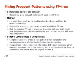 Mining Frequent Patterns using FP-tree
    General idea (divide-and-conquer)
        Recursively grow frequent pattern path using the FP-tree
    Method
        For each item, construct its conditional pattern-base, and then its
         conditional FP-tree
        Repeat the process on each newly created conditional FP-tree
        Until the resulting FP-tree is empty, or it contains only one path (single
         path will generate all the combinations of its sub-paths, each of which is a
         frequent pattern)
    Benefit: Completeness & Compactness
        Completeness: never breaks a long pattern of any transaction and
         preserves complete information for frequent pattern mining
        Compactness: reduces irrelevant information (infrequent items are gone),
         orders in frequency descending ordering (more frequent items are likely to
         be shared), and smaller than the original database.

    20                                     Data Warehousing and Data Mining by Kritsada Sriphaew
 