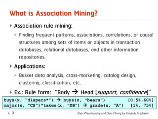 What is Association Mining?
      Association rule mining:
          Finding frequent patterns, associations, correlations, or causal
           structures among sets of items or objects in transaction
           databases, relational databases, and other information
           repositories.
      Applications:
          Basket data analysis, cross-marketing, catalog design,
           clustering, classification, etc.
   Ex.: Rule form: “Body  Head [support, confidence]”
buys(x, “diapers*”)  Consequent [support, confidence]”
      “Antecedent  buys(x, “beers”)            [0.5%,60%]
major(x, “CS”)^takes(x, “DB”)  grade(x, “A”)                                [1%, 75%]
   3                                  Data Warehousing and Data Mining by Kritsada Sriphaew
 