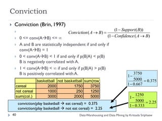 Conviction
    Conviction (Brin, 1997)
                                                                       (1  Support ( B))
                                      Conviction ( A  B) 
        0 <= conv(AB) <=                                       (1  Confidence ( A  B)
        A and B are statistically independent if and only if
         conv(AB) = 1
        0 < conv(AB) < 1 if and only if p(B|A) < p(B)
         B is negatively correlated with A.
        1 < conv(AB) <  if and only if p(B|A) > p(B)
         B is positively correlated with A.                                      1
                                                                                    3750
                basketball not basketball sum(row)                                  5000  0.375
     cereal          2000           1750     3750                               1  0.667
     not cereal      1000            250     1250
                                                                                      1250
     sum(col.)       3000           2000     5000                                 1
                                                                                      5000  2.25
         conviction(play basketball  eat cereal) = 0.375
                                                                                  1  0.333
         conviction(play basketball  not eat cereal) = 2.25
    40                                        Data Warehousing and Data Mining by Kritsada Sriphaew
 