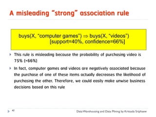 A misleading “strong” association rule

         buys(X, “computer games”)  buys(X, “videos”)
                     [support=40%, confidence=66%]

    This rule is misleading because the probability of purchasing video is
     75% (>66%)
    In fact, computer games and videos are negatively associated because
     the purchase of one of these items actually decreases the likelihood of
     purchasing the other. Therefore, we could easily make unwise business
     decisions based on this rule



    42
                                      Data Warehousing and Data Mining by Kritsada Sriphaew
 