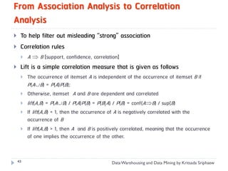 From Association Analysis to Correlation
Analysis
    To help filter out misleading “strong” association
    Correlation rules
        A  B [support, confidence, correlation]
    Lift is a simple correlation measure that is given as follows
        The occurrence of itemset A is independent of the occurrence of itemset B if
         P(AB) = P(A)P(B);
        Otherwise, itemset A and B are dependent and correlated
        lift(A,B) = P(AB) / P(A)P(B) = P(B|A) / P(B) = conf(AB) / sup(B)
        If lift(A,B) < 1, then the occurrence of A is negatively correlated with the
         occurrence of B
        If lift(A,B) > 1, then A and B is positively correlated, meaning that the occurrence
         of one implies the occurrence of the other.


    43
                                               Data Warehousing and Data Mining by Kritsada Sriphaew
 