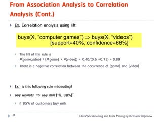 From Association Analysis to Correlation
Analysis (Cont.)
    Ex. Correlation analysis using lift

         buys(X, “computer games”)  buys(X, “videos”)
                     [support=40%, confidence=66%]

        The lift of this rule is
         P{game,video} / (P{game} × P{video}) = 0.40/(0.6 ×0.75) = 0.89
        There is a negative correlation between the occurrence of {game} and {video}



    Ex. Is this following rule misleading?
    Buy walnuts  Buy milk [1%, 80%]”
        if 85% of customers buy milk

    44
                                               Data Warehousing and Data Mining by Kritsada Sriphaew
 