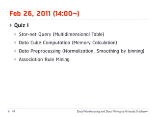 Feb 26, 2011 (14:00)
   Quiz I
       Star-net Query (Multidimensional Table)
       Data Cube Computation (Memory Calculation)
       Data Preprocessing (Normalization, Smoothing by binning)
       Association Rule Mining




46                               Data Warehousing and Data Mining by Kritsada Sriphaew
 