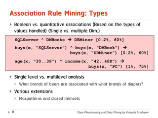 Association Rule Mining: Types
       Boolean vs. quantitative associations (Based on the types of
        values handled) (Single vs. multiple Dim.)
        SQLServer ^ DMBooks  DBMiner [0.2%, 60%]
        buys(x, “SQLServer”) ^ buys(x, “DMBook”) 
                             buys(x, “DBMiner”) [0.2%, 60%]
        age(x, “30..39”) ^ income(x, “42..48K”) 
                                    buys(x, “PC”) [1%, 75%]

       Single level vs. multilevel analysis
           What brands of beers are associated with what brands of diapers?
       Various extensions
           Maxpatterns and closed itemsets

    8                                     Data Warehousing and Data Mining by Kritsada Sriphaew
 