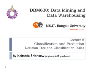 DBM630: Data Mining and
                       Data Warehousing

                              MS.IT. Rangsit University
                                                 Semester 2/2011



                                                 Lecture 6
                     Classification and Prediction
             Decision Tree and Classification Rules

    by Kritsada Sriphaew (sriphaew.k AT gmail.com)

1
 