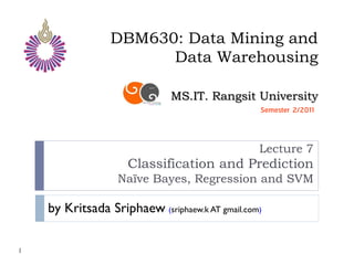 DBM630: Data Mining and
                       Data Warehousing

                              MS.IT. Rangsit University
                                                 Semester 2/2011



                                                 Lecture 7
                     Classification and Prediction
                  Naïve Bayes, Regression and SVM

    by Kritsada Sriphaew (sriphaew.k AT gmail.com)

1
 