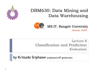 DBM630: Data Mining and
                       Data Warehousing

                              MS.IT. Rangsit University
                                                 Semester 2/2011



                                                 Lecture 8
                     Classification and Prediction
                                               Evaluation

    by Kritsada Sriphaew (sriphaew.k AT gmail.com)

1
 