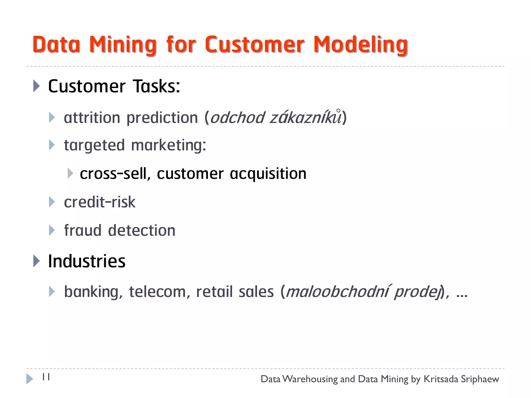 Data Mining for Customer Modeling
   Customer Tasks:
       attrition prediction (odchod zákazníků)
       targeted marketing:
         cross-sell, customer acquisition
       credit-risk
       fraud detection
   Industries
       banking, telecom, retail sales (maloobchodní prodej), …



11                                 Data Warehousing and Data Mining by Kritsada Sriphaew
 