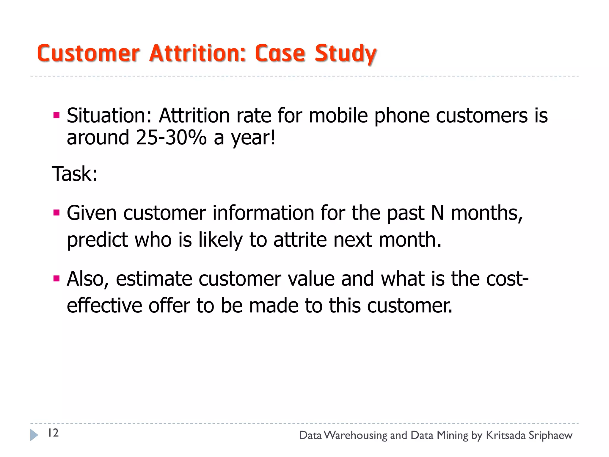 Customer Attrition: Case Study

  Situation: Attrition rate for mobile phone customers is
   around 25-30% a year!
 Task:
  Given customer information for the past N months,
   predict who is likely to attrite next month.
  Also, estimate customer value and what is the cost-
   effective offer to be made to this customer.




12                           Data Warehousing and Data Mining by Kritsada Sriphaew
 