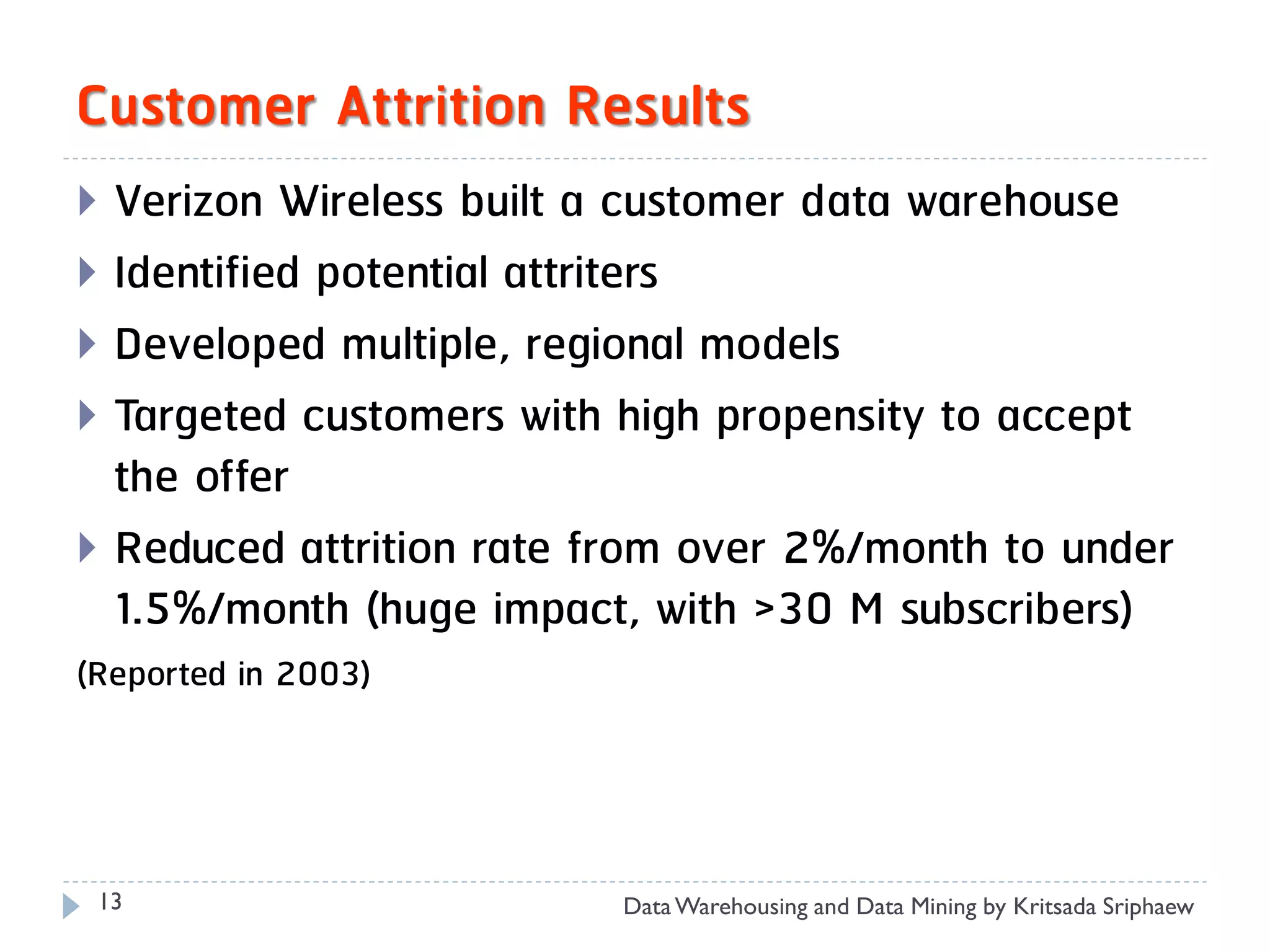 Customer Attrition Results
 Verizon Wireless built a customer data warehouse
 Identified potential attriters
 Developed multiple, regional models
 Targeted customers with high propensity to accept
  the offer
 Reduced attrition rate from over 2%/month to under
  1.5%/month (huge impact, with >30 M subscribers)
(Reported in 2003)




 13                      Data Warehousing and Data Mining by Kritsada Sriphaew
 