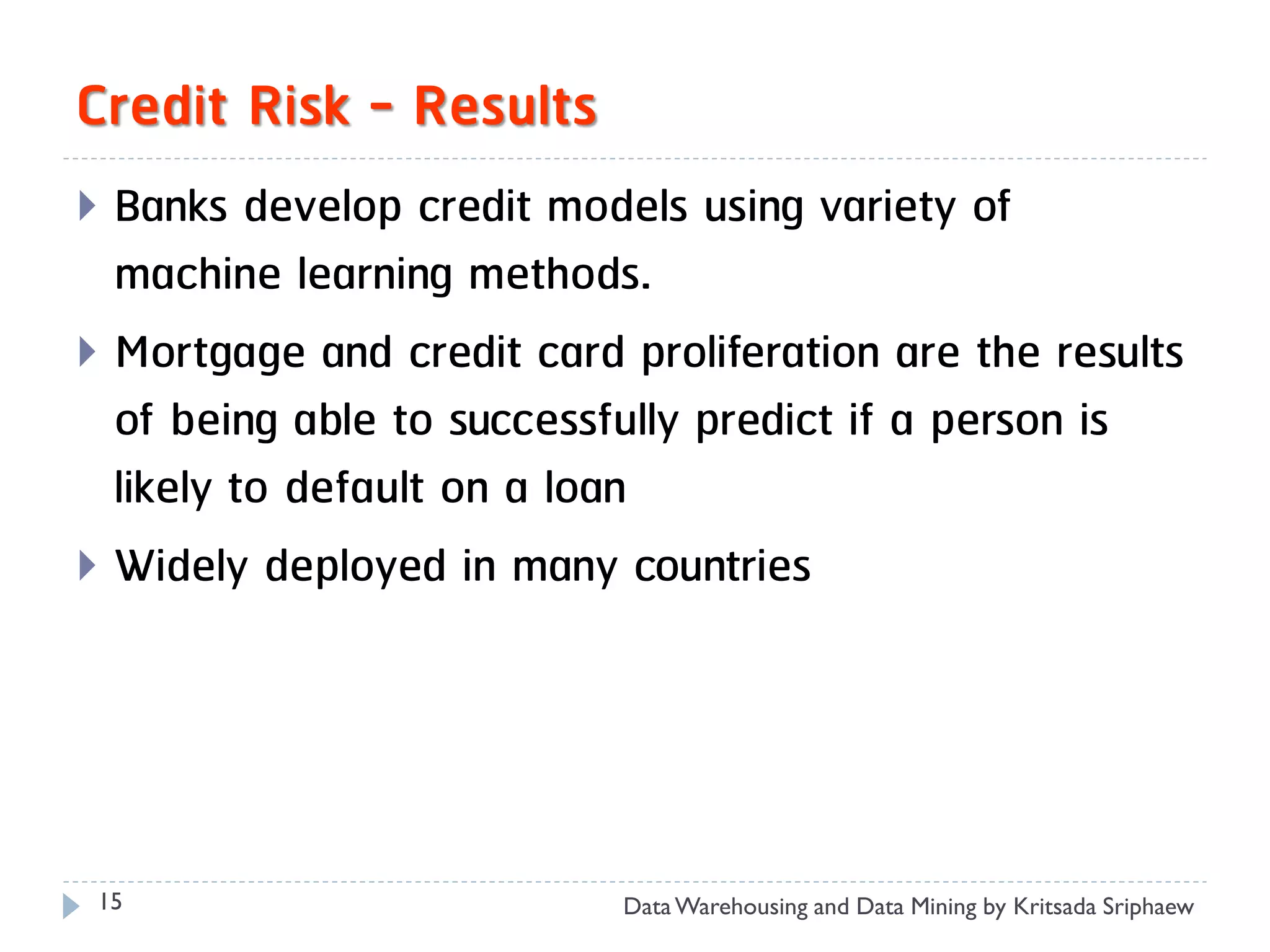 Credit Risk - Results
 Banks develop credit models using variety of
  machine learning methods.
 Mortgage and credit card proliferation are the results
  of being able to successfully predict if a person is
  likely to default on a loan
 Widely deployed in many countries




 15                        Data Warehousing and Data Mining by Kritsada Sriphaew
 