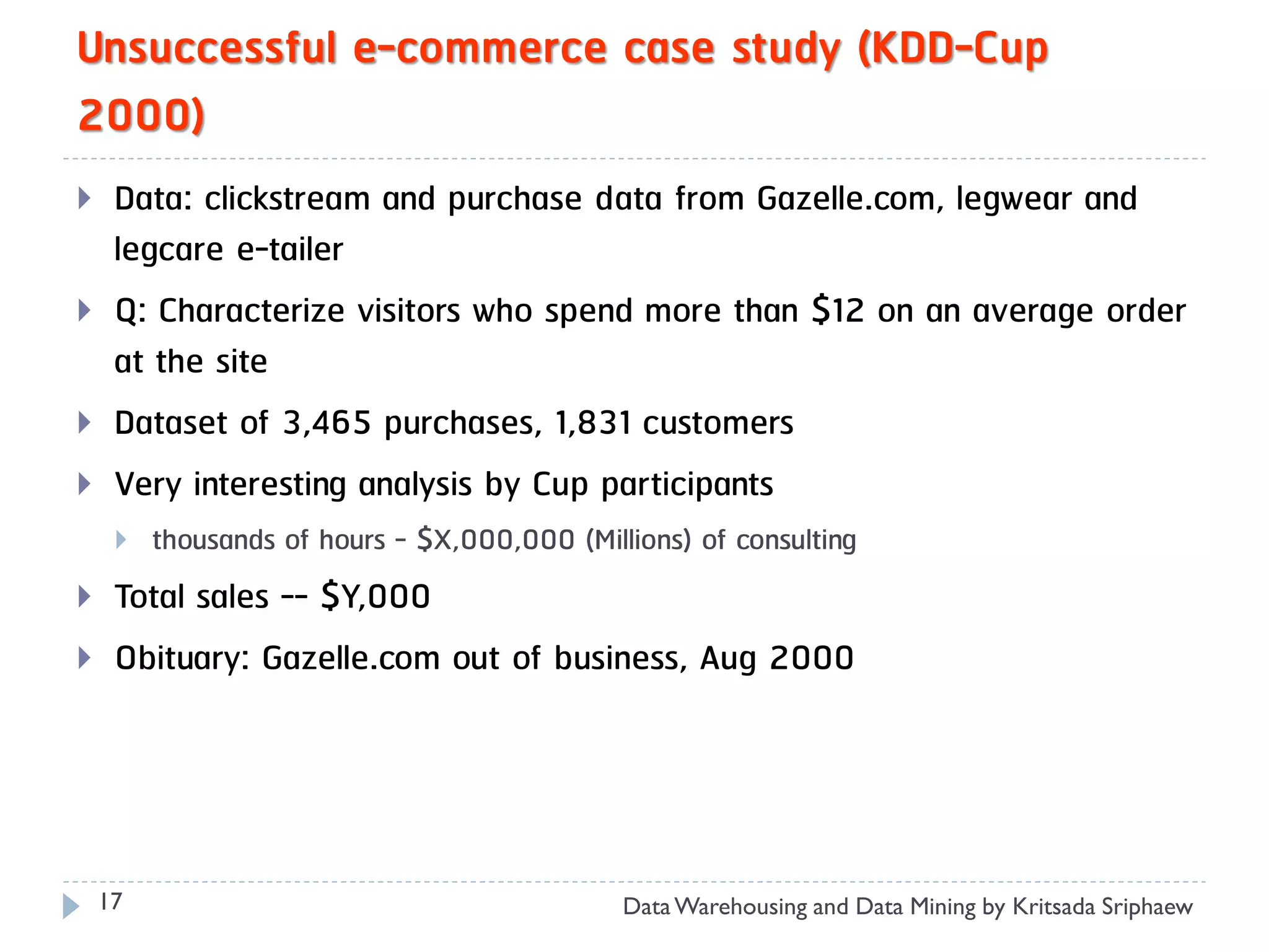 Unsuccessful e-commerce case study (KDD-Cup
2000)
    Data: clickstream and purchase data from Gazelle.com, legwear and
     legcare e-tailer
    Q: Characterize visitors who spend more than $12 on an average order
     at the site
    Dataset of 3,465 purchases, 1,831 customers
    Very interesting analysis by Cup participants
        thousands of hours - $X,000,000 (Millions) of consulting
    Total sales -- $Y,000
    Obituary: Gazelle.com out of business, Aug 2000




    17                                        Data Warehousing and Data Mining by Kritsada Sriphaew
 