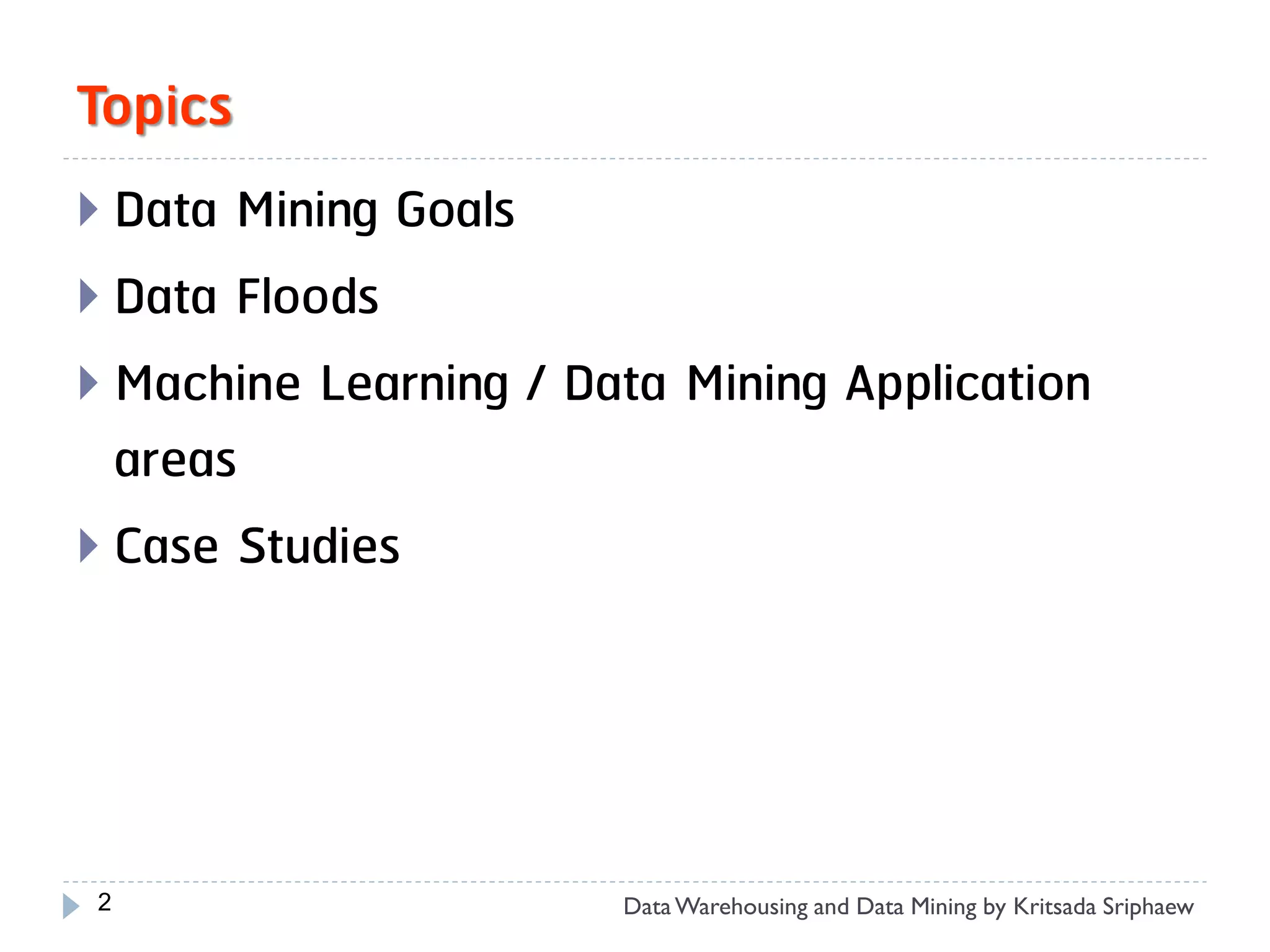 Topics
 Data Mining Goals
 Data Floods
 Machine Learning / Data Mining Application
  areas
 Case Studies




2                      Data Warehousing and Data Mining by Kritsada Sriphaew
 