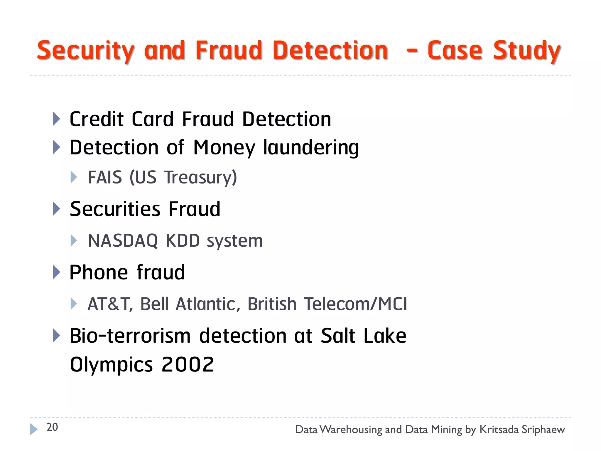 Security and Fraud Detection - Case Study

    Credit Card Fraud Detection
    Detection of Money laundering
        FAIS (US Treasury)
    Securities Fraud
        NASDAQ KDD system
    Phone fraud
        AT&T, Bell Atlantic, British Telecom/MCI
    Bio-terrorism detection at Salt Lake
     Olympics 2002

20                                Data Warehousing and Data Mining by Kritsada Sriphaew
 
