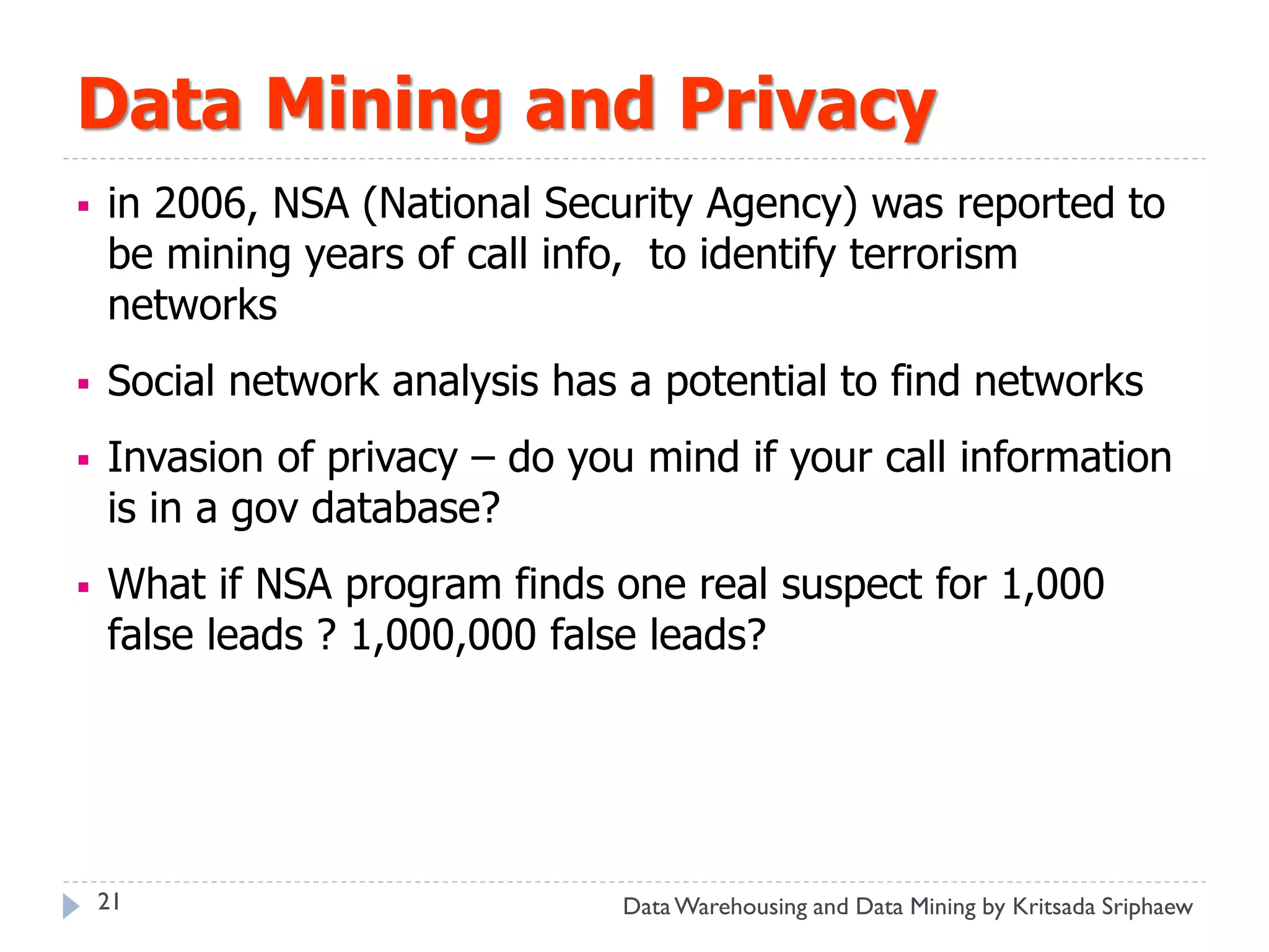 Data Mining and Privacy
   in 2006, NSA (National Security Agency) was reported to
    be mining years of call info, to identify terrorism
    networks
   Social network analysis has a potential to find networks
   Invasion of privacy – do you mind if your call information
    is in a gov database?
   What if NSA program finds one real suspect for 1,000
    false leads ? 1,000,000 false leads?




    21                          Data Warehousing and Data Mining by Kritsada Sriphaew
 