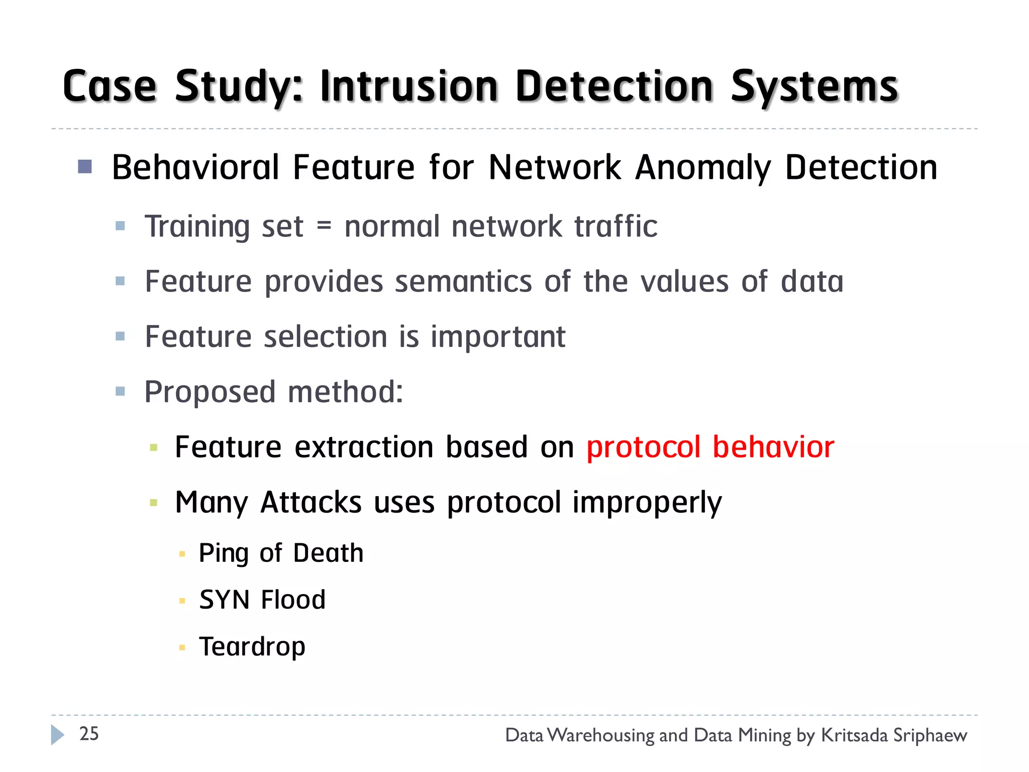 Case Study: Intrusion Detection Systems
    Behavioral Feature for Network Anomaly Detection
        Training set = normal network traffic
        Feature provides semantics of the values of data
        Feature selection is important
        Proposed method:
         ▪ Feature extraction based on protocol behavior
         ▪ Many Attacks uses protocol improperly
           ▪   Ping of Death
           ▪   SYN Flood
           ▪   Teardrop

25                               Data Warehousing and Data Mining by Kritsada Sriphaew
 