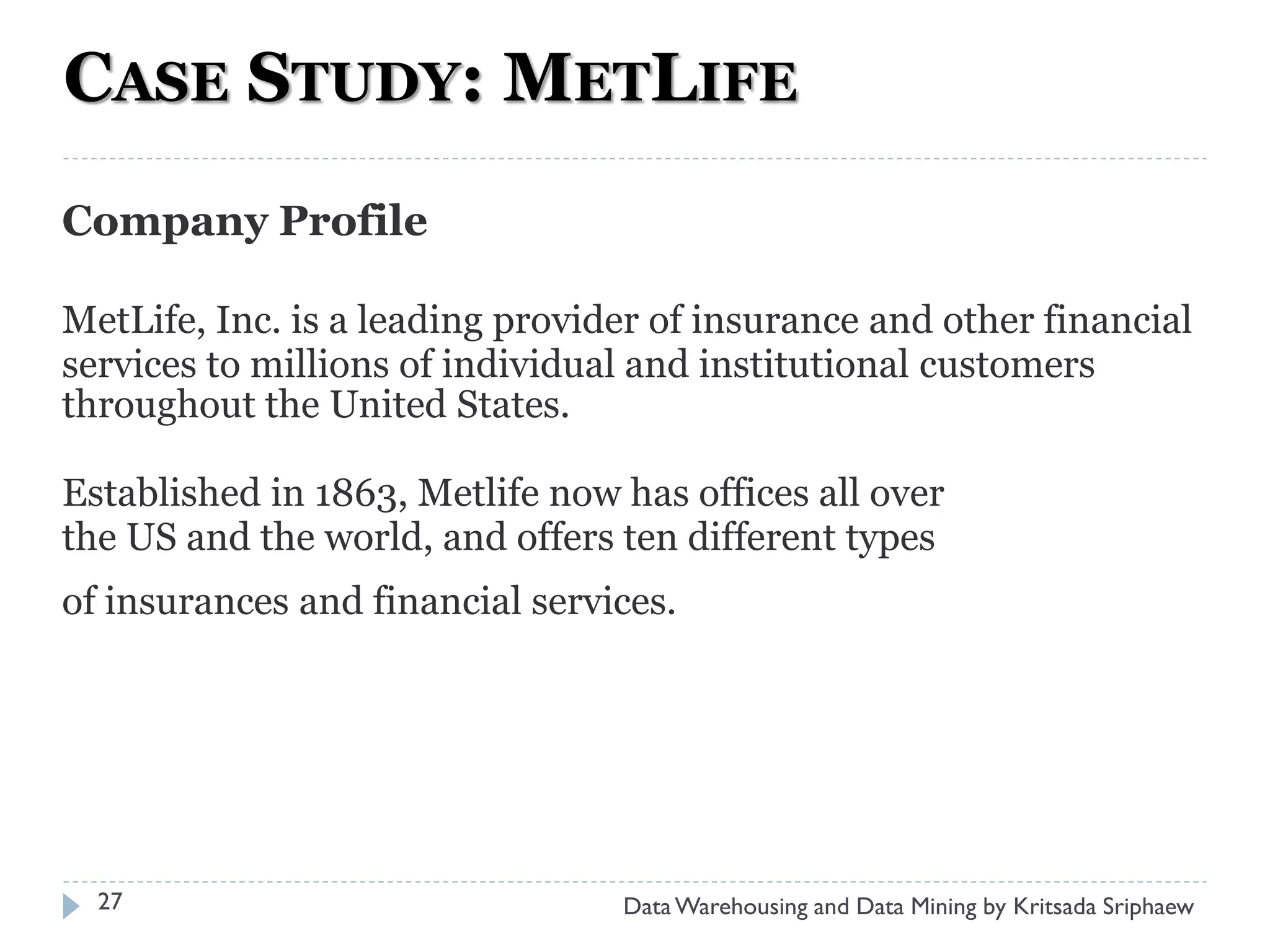 CASE STUDY: METLIFE
Company Profile

MetLife, Inc. is a leading provider of insurance and other financial
services to millions of individual and institutional customers
throughout the United States.

Established in 1863, Metlife now has offices all over
the US and the world, and offers ten different types
of insurances and financial services.




  27                             Data Warehousing and Data Mining by Kritsada Sriphaew
 