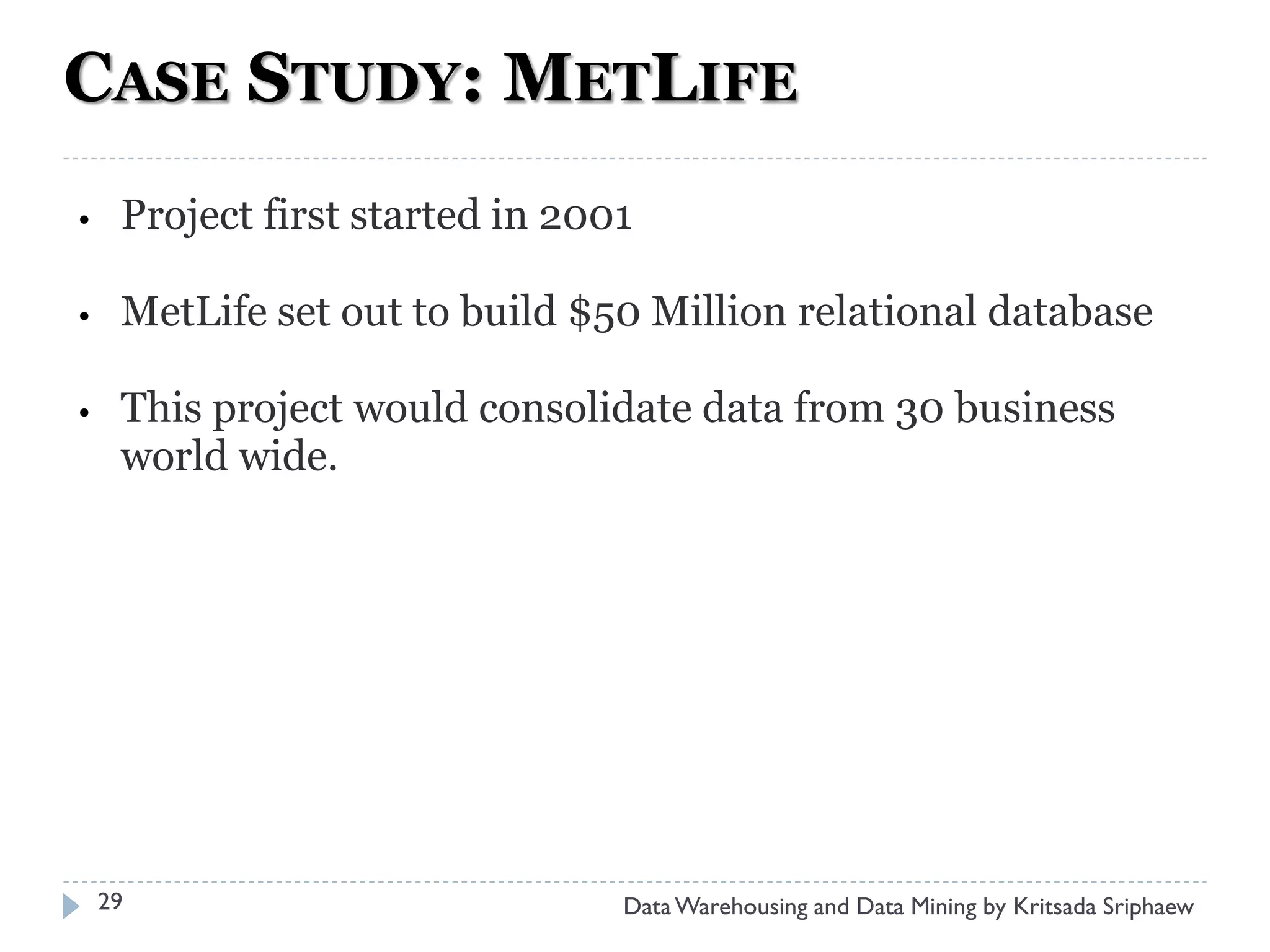 CASE STUDY: METLIFE
•    Project first started in 2001

•    MetLife set out to build $50 Million relational database

•    This project would consolidate data from 30 business
     world wide.




    29                           Data Warehousing and Data Mining by Kritsada Sriphaew
 