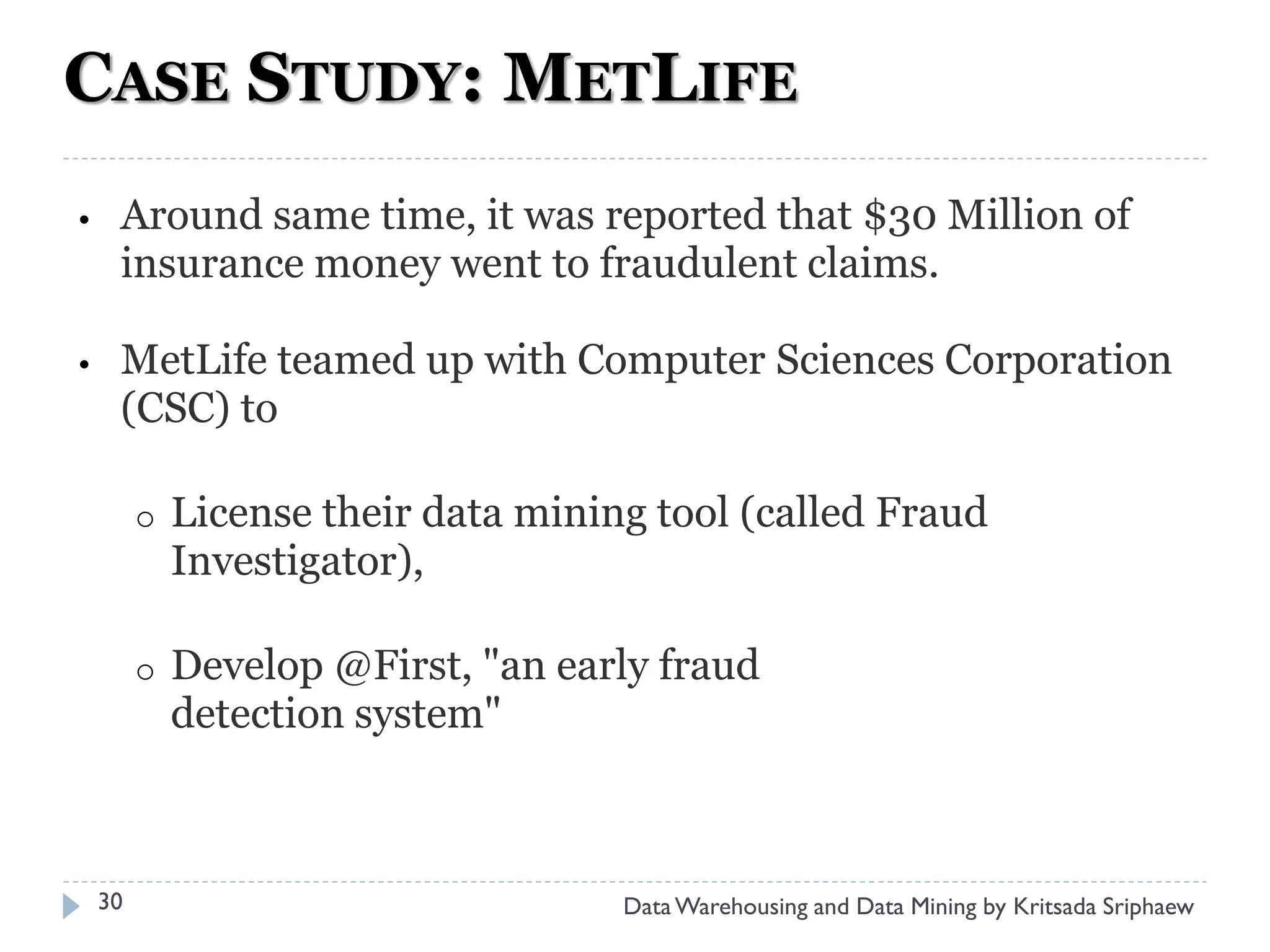 CASE STUDY: METLIFE
•    Around same time, it was reported that $30 Million of
     insurance money went to fraudulent claims.

•    MetLife teamed up with Computer Sciences Corporation
     (CSC) to

         o   License their data mining tool (called Fraud
             Investigator),

         o   Develop @First, "an early fraud
             detection system"



    30                               Data Warehousing and Data Mining by Kritsada Sriphaew
 