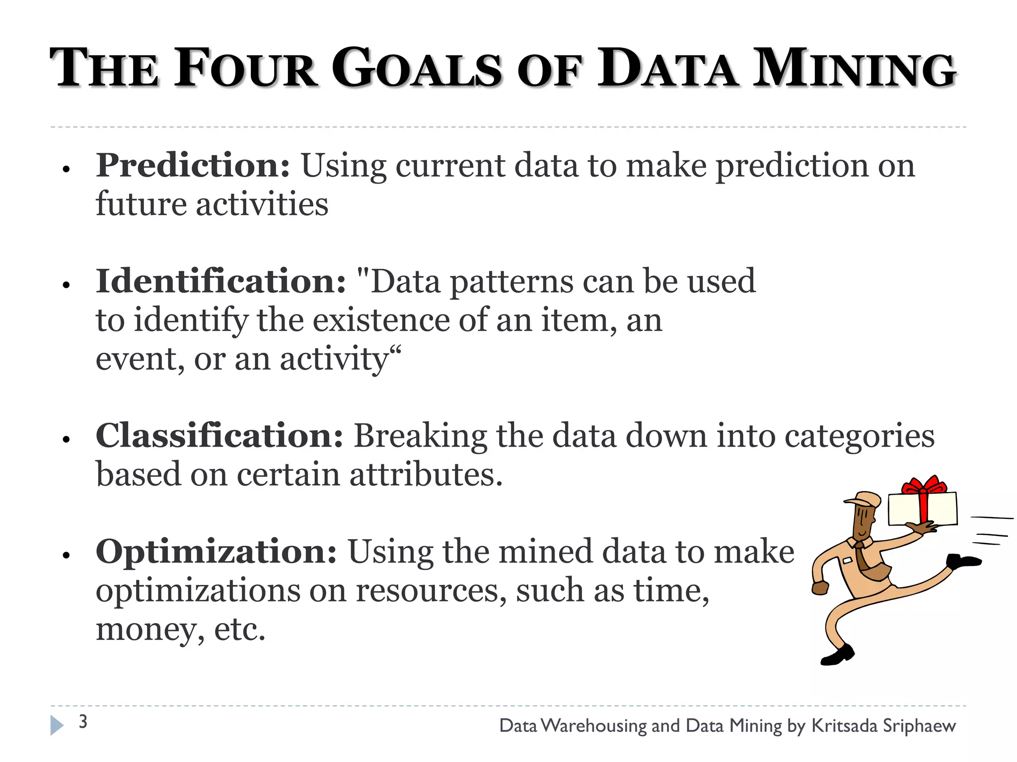THE FOUR GOALS OF DATA MINING
•       Prediction: Using current data to make prediction on
        future activities

•       Identification: "Data patterns can be used
        to identify the existence of an item, an
        event, or an activity“

•       Classification: Breaking the data down into categories
        based on certain attributes.

•       Optimization: Using the mined data to make
        optimizations on resources, such as time,
        money, etc.

    3                            Data Warehousing and Data Mining by Kritsada Sriphaew
 