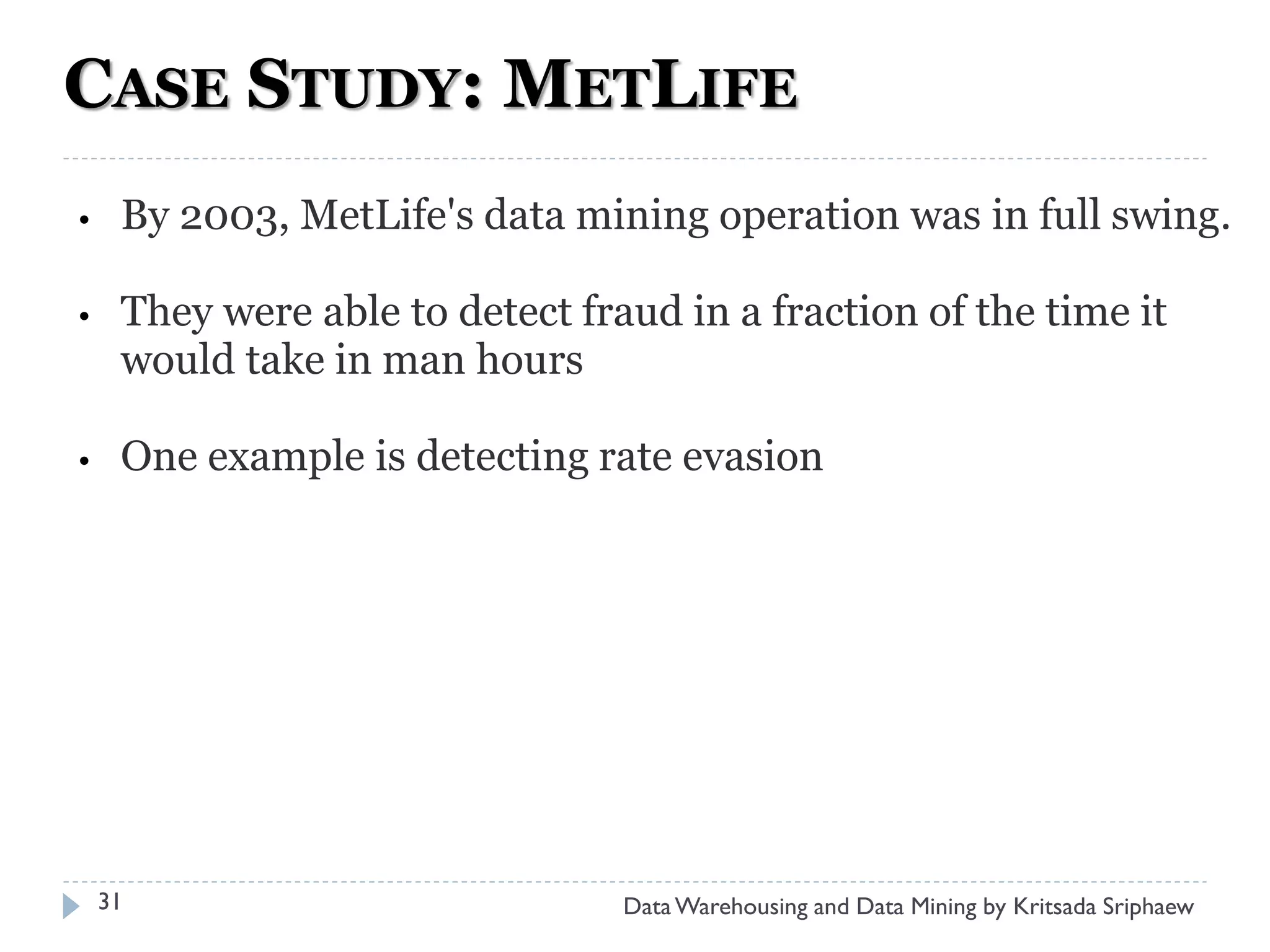 CASE STUDY: METLIFE
•    By 2003, MetLife's data mining operation was in full swing.

•    They were able to detect fraud in a fraction of the time it
     would take in man hours

•    One example is detecting rate evasion




    31                           Data Warehousing and Data Mining by Kritsada Sriphaew
 